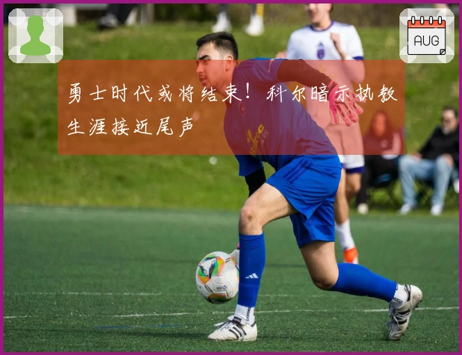 勇士时代或将结束！科尔暗示执教生涯接近尾声