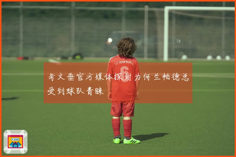 考文垂官方媒体探讨为何兰帕德总受到球队青睐