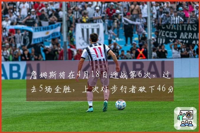 詹姆斯将在4月18日迎战第6次，过去5场全胜，上次对步行者砍下46分