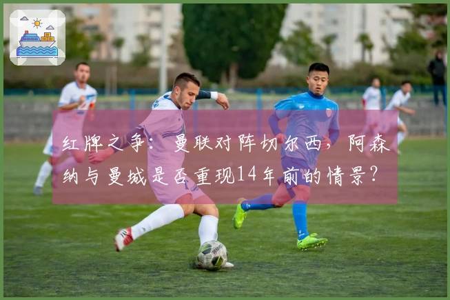 红牌之争：曼联对阵切尔西，阿森纳与曼城是否重现14年前的情景？