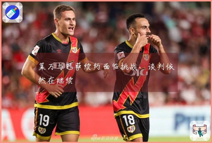 莱万与巴萨续约面临挑战，谈判依然在继续