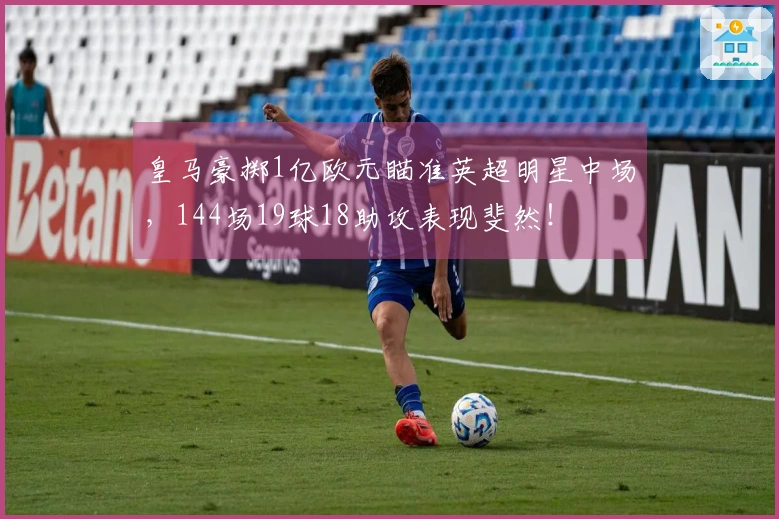 皇马豪掷1亿欧元瞄准英超明星中场，144场19球18助攻表现斐然！
