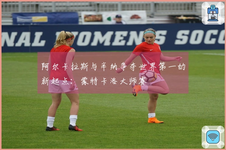 阿尔卡拉斯与辛纳争夺世界第一的新起点：蒙特卡洛大师赛