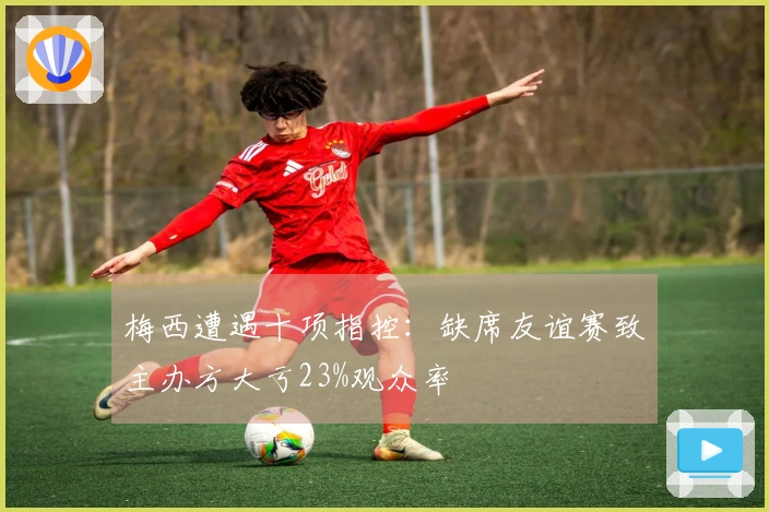 梅西遭遇十项指控：缺席友谊赛致主办方大亏23%观众率
