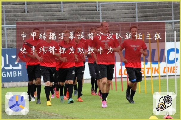 中甲转播字幕误将宁波队新任主教练李玮锋称为助教牛力