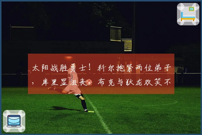 太阳战胜勇士！科尔抱紧两位弟子，库里显沮丧，布克与狄龙欢笑不已