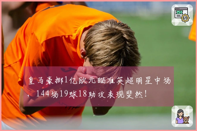 皇马豪掷1亿欧元瞄准英超明星中场，144场19球18助攻表现斐然！