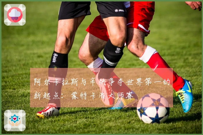 阿尔卡拉斯与辛纳争夺世界第一的新起点：蒙特卡洛大师赛