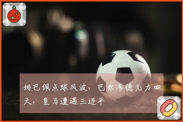 姆巴佩点球风波，巴尔韦德无力回天，皇马遭遇三连平